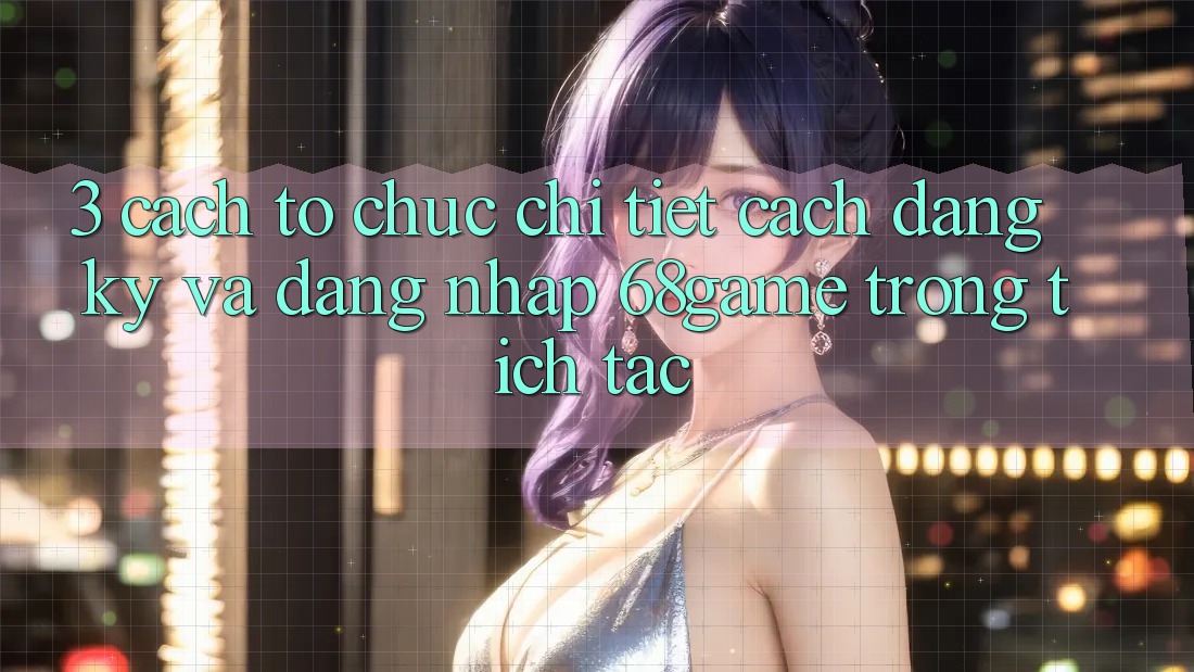 3. Cách tổ chức Chi Tiết Cách Đăng Ký Và Đăng Nhập 68game Trong tích tắc 3. Cách tổ chức Chi Tiết Cách Đăng Ký Và Đăng Nhập 68game Trong tích tắc