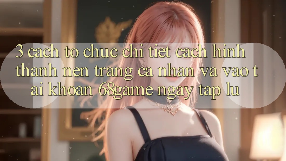 3. Cách tổ chức Chi Tiết Cách Hình thành nên trang cá nhân Và Vào tài khoản 68game Ngay tắp lự