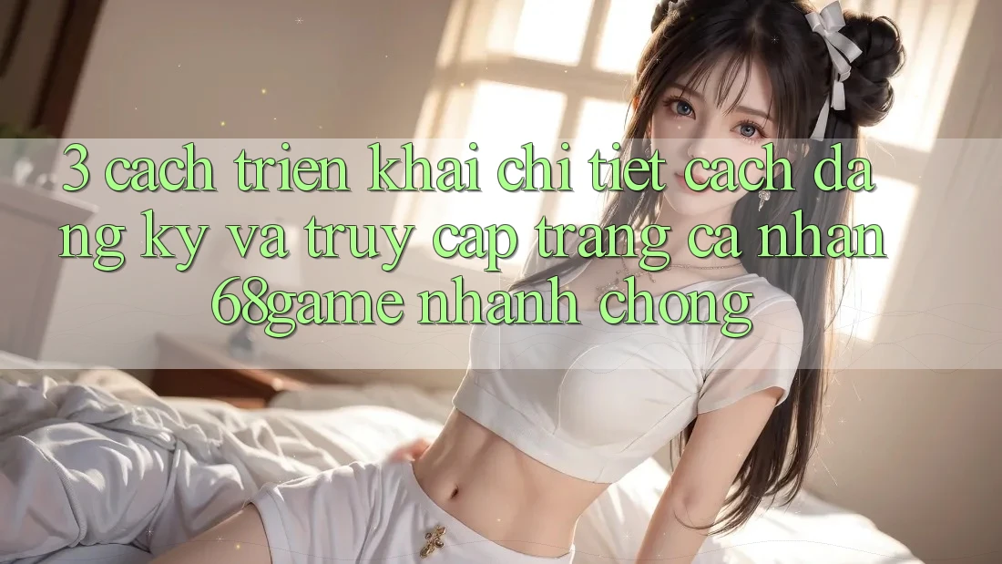 3. Cách triển khai Chi Tiết Cách Đăng Ký Và Truy cập trang cá nhân 68game Nhanh Chóng