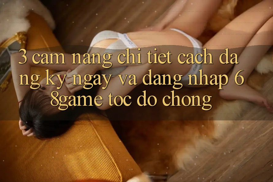 3. Cẩm nang Chi Tiết Cách Đăng ký ngay Và Đăng nhập 68game Tốc độ Chóng