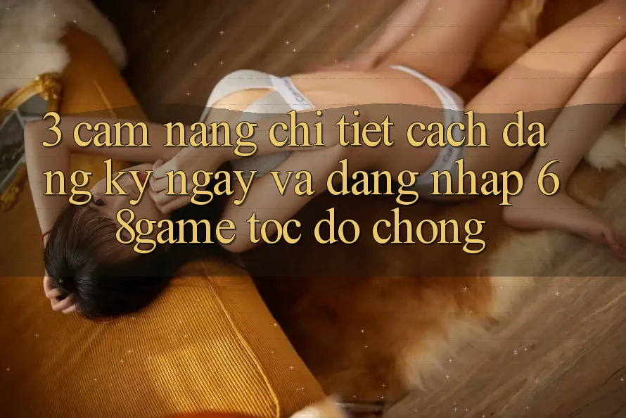 3. Cẩm nang Chi Tiết Cách Đăng ký ngay Và Đăng Nhập 68game Tốc độ chóng