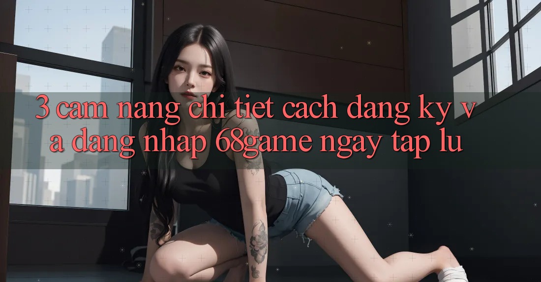3. Cẩm nang Chi Tiết Cách Đăng Ký Và Đăng Nhập 68game Ngay tắp lự 3. Cẩm nang Chi Tiết Cách Đăng Ký Và Đăng Nhập 68game Ngay tắp lự