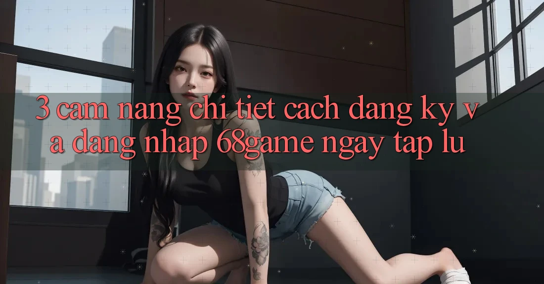 3. Cẩm nang Chi Tiết Cách Đăng Ký Và Đăng Nhập 68game Ngay tắp lự