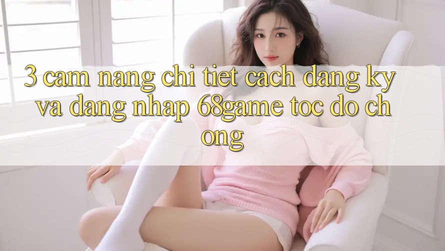 3. Cẩm nang Chi Tiết Cách Đăng Ký Và Đăng Nhập 68game Tốc độ Chóng