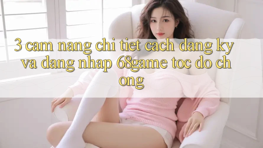 3. Cẩm nang Chi Tiết Cách Đăng Ký Và Đăng Nhập 68game Tốc độ Chóng