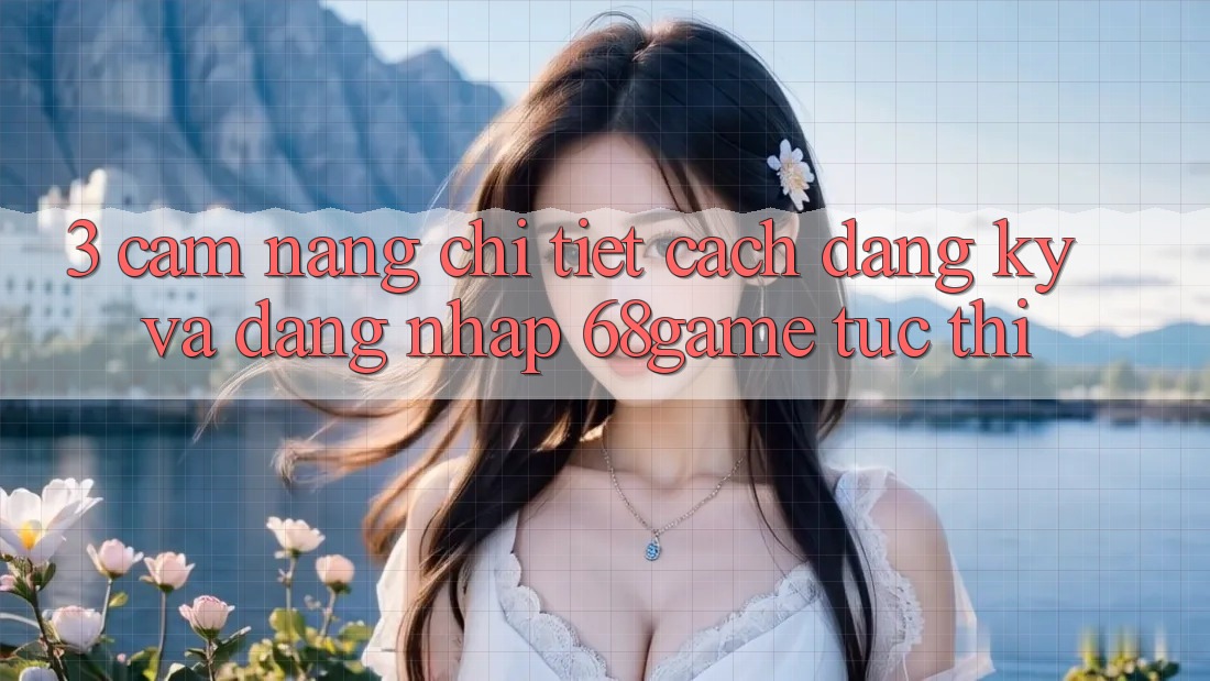 3. Cẩm nang Chi Tiết Cách Đăng Ký Và Đăng Nhập 68game Tức thì