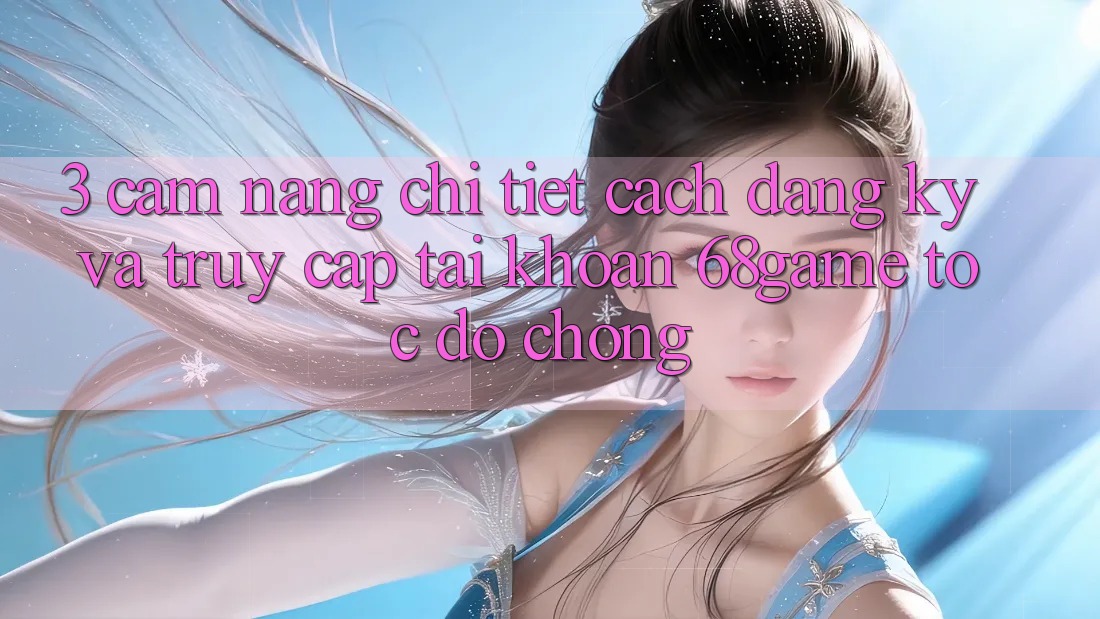 3. Cẩm nang Chi Tiết Cách Đăng Ký Và Truy cập tài khoản 68game Tốc độ Chóng