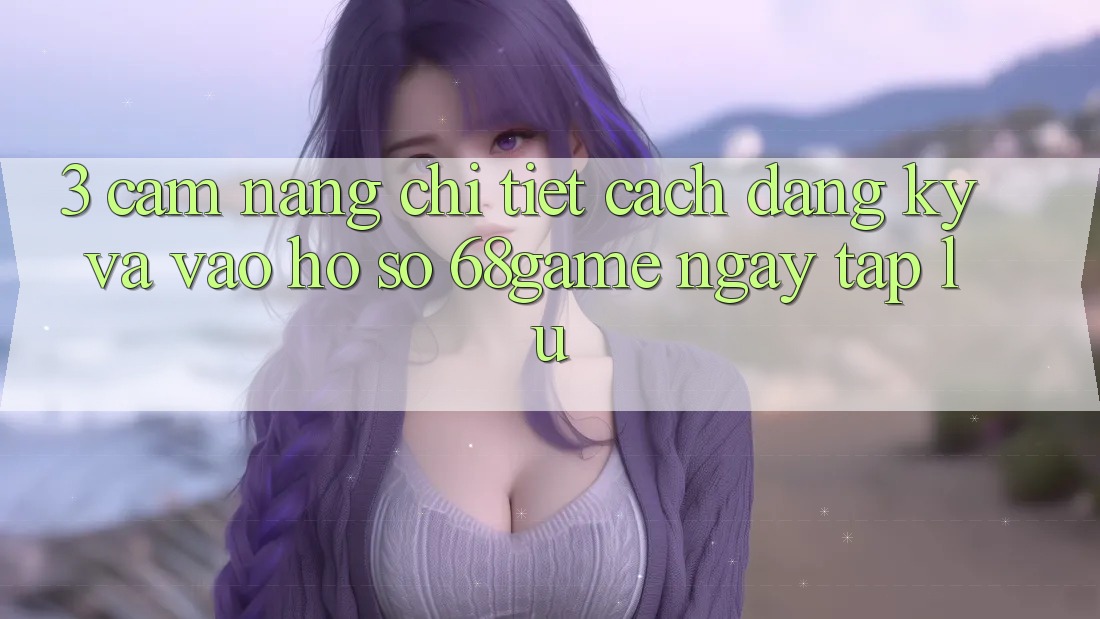 3. Cẩm nang Chi Tiết Cách Đăng Ký Và Vào hồ sơ 68game Ngay tắp lự