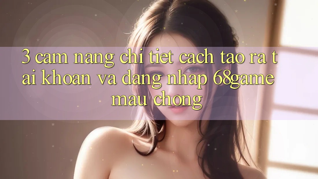 3. Cẩm nang Chi Tiết Cách Tạo ra tài khoản Và Đăng Nhập 68game Mau Chóng
