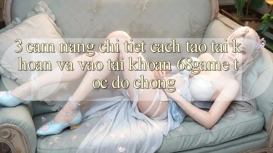3. Cẩm nang Chi Tiết Cách Tạo tài khoản Và Vào tài khoản 68game Tốc độ Chóng