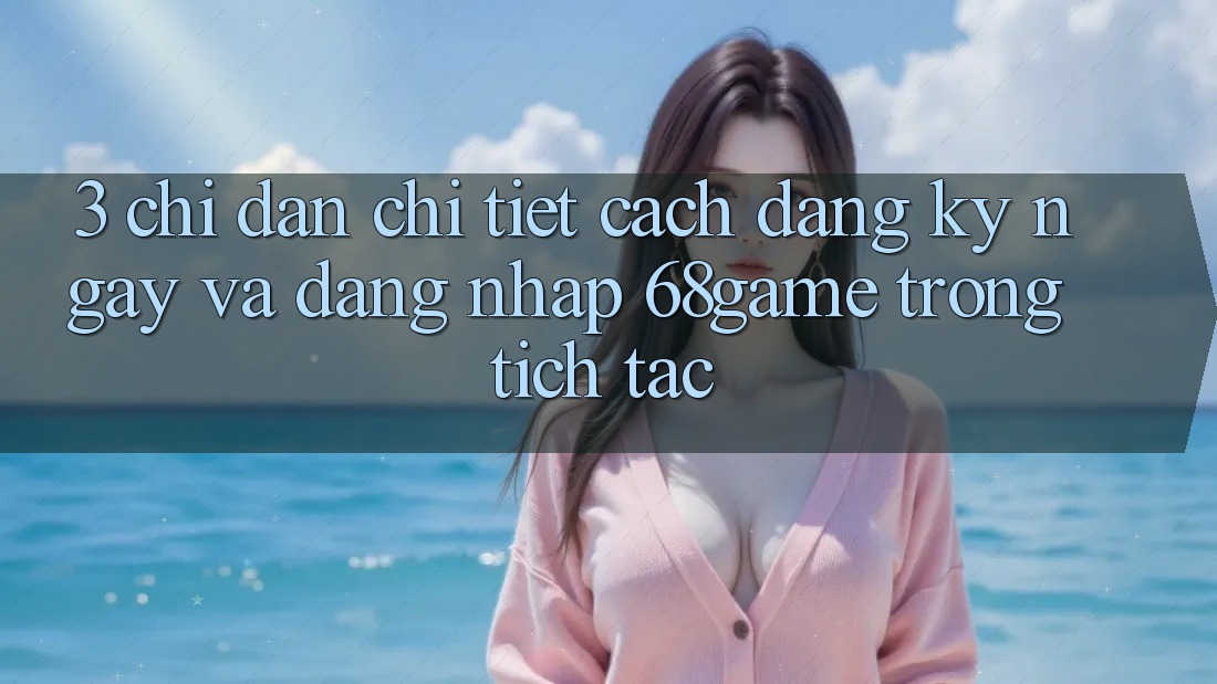 3. Chỉ dẫn Chi Tiết Cách Đăng ký ngay Và Đăng Nhập 68game Trong tích tắc