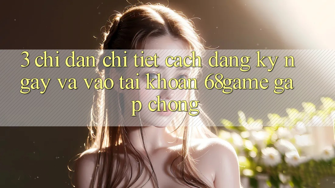 3. Chỉ dẫn Chi Tiết Cách Đăng ký ngay Và Vào tài khoản 68game Gấp Chóng