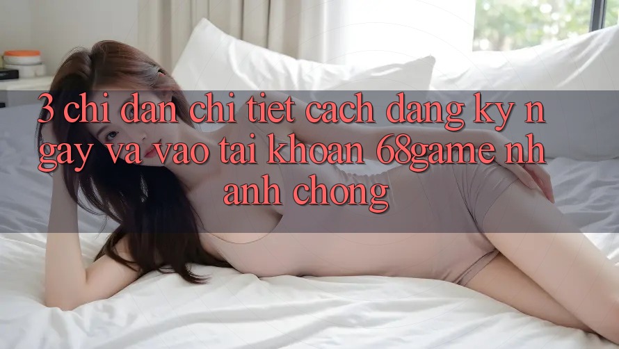 3. Chỉ dẫn Chi Tiết Cách Đăng ký ngay Và Vào tài khoản 68game Nhanh Chóng