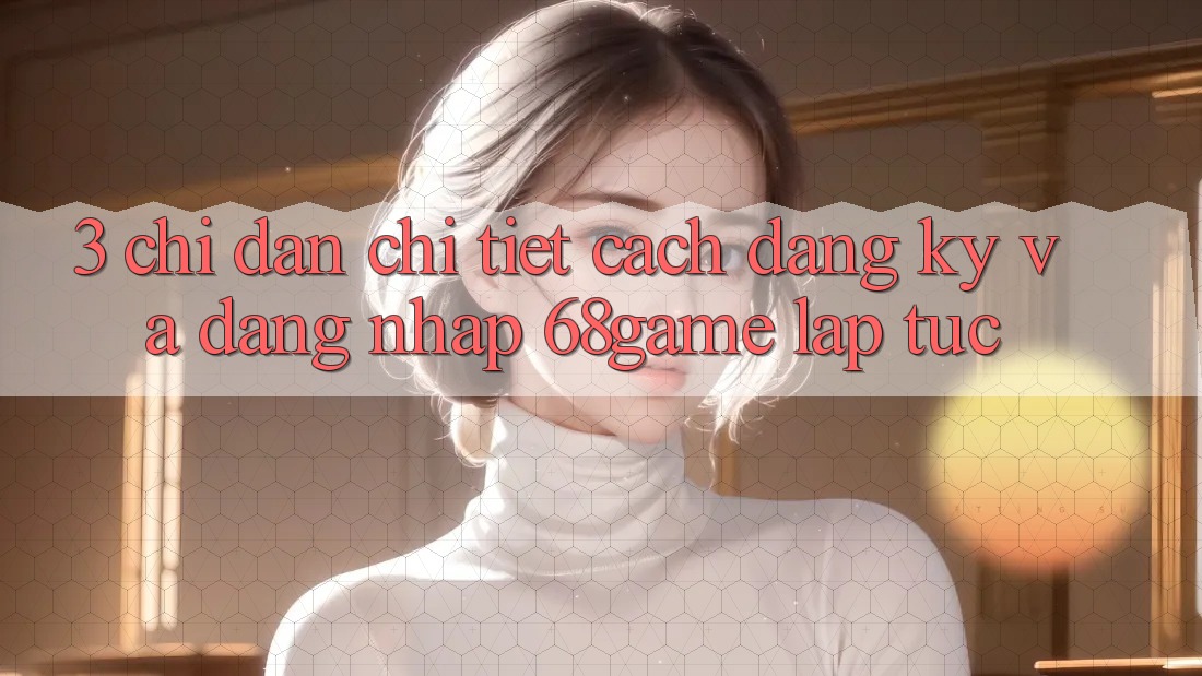 3. Chỉ dẫn Chi Tiết Cách Đăng Ký Và Đăng Nhập 68game Lập tức