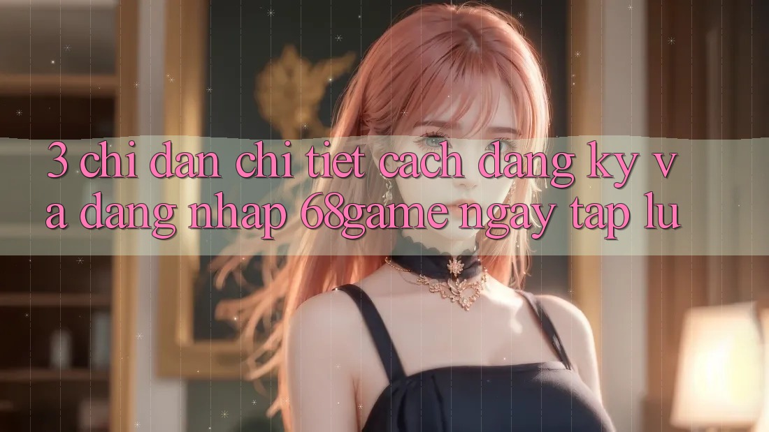 3. Chỉ dẫn Chi Tiết Cách Đăng Ký Và Đăng Nhập 68game Ngay tắp lự