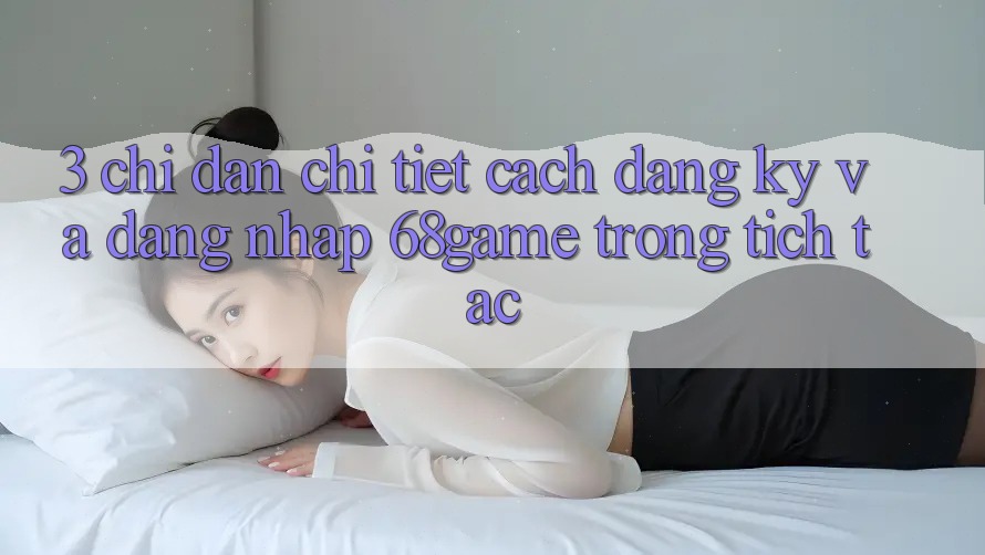3. Chỉ dẫn Chi Tiết Cách Đăng Ký Và Đăng Nhập 68game Trong tích tắc