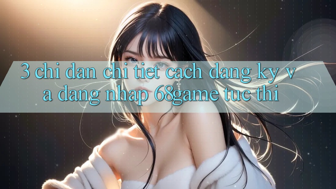 3. Chỉ dẫn Chi Tiết Cách Đăng Ký Và Đăng Nhập 68game Tức thì
