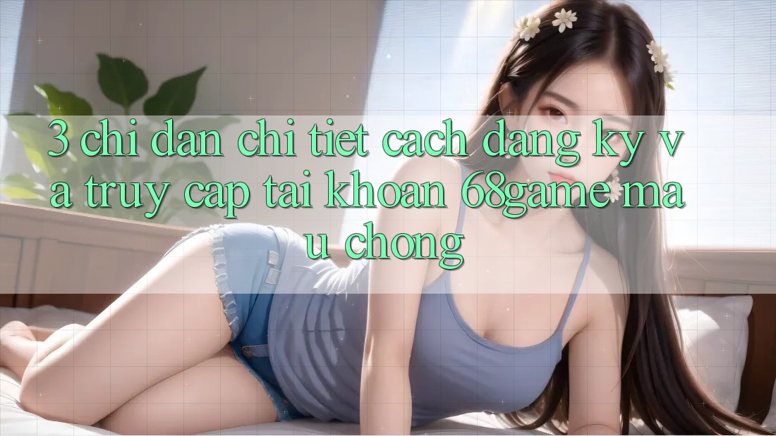 3. Chỉ dẫn Chi Tiết Cách Đăng Ký Và Truy cập tài khoản 68game Mau Chóng