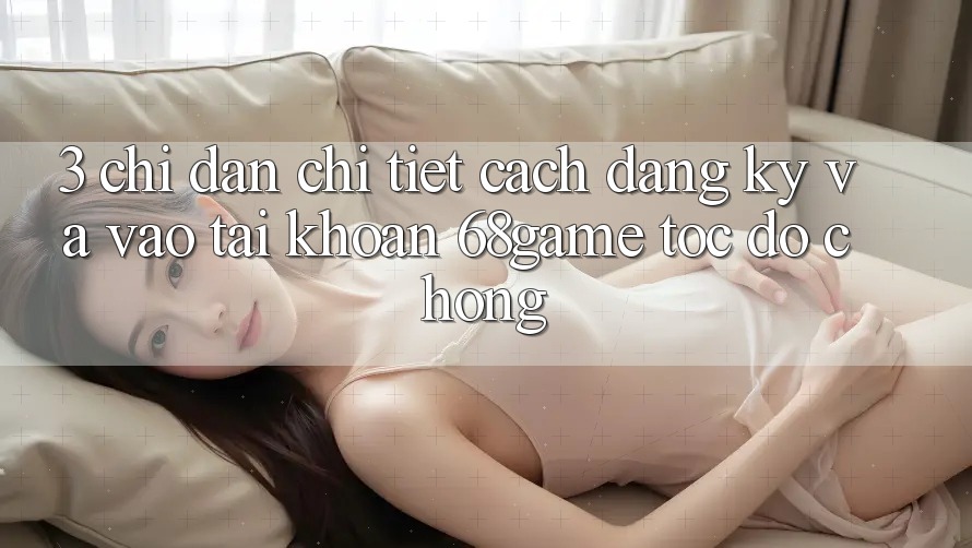 3. Chỉ dẫn Chi Tiết Cách Đăng Ký Và Vào tài khoản 68game Tốc độ Chóng