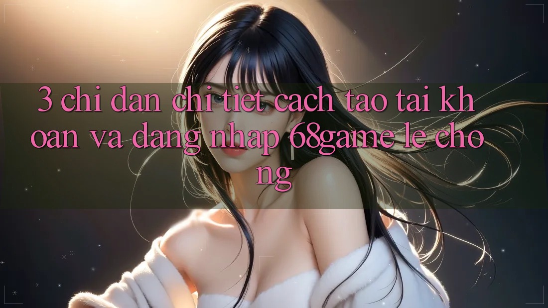3. Chỉ dẫn Chi Tiết Cách Tạo tài khoản Và Đăng nhập 68game Lẹ Chóng 3. Chỉ dẫn Chi Tiết Cách Tạo tài khoản Và Đăng nhập 68game Lẹ Chóng