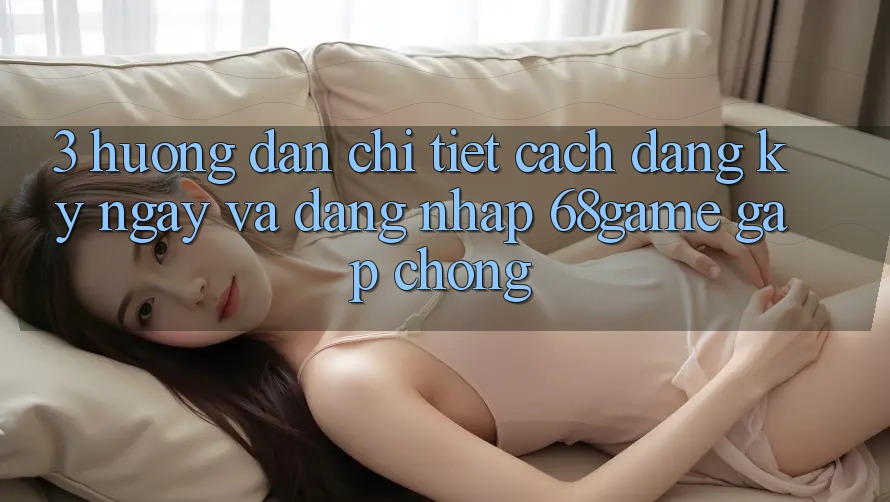 3. Hướng Dẫn Chi Tiết Cách Đăng ký ngay Và Đăng Nhập 68game Gấp chóng