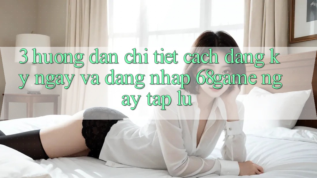 3. Hướng Dẫn Chi Tiết Cách Đăng ký ngay Và Đăng Nhập 68game Ngay tắp lự