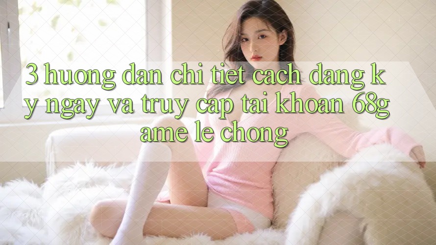3. Hướng Dẫn Chi Tiết Cách Đăng ký ngay Và Truy cập tài khoản 68game Lẹ chóng 3. Hướng Dẫn Chi Tiết Cách Đăng ký ngay Và Truy cập tài khoản 68game Lẹ chóng