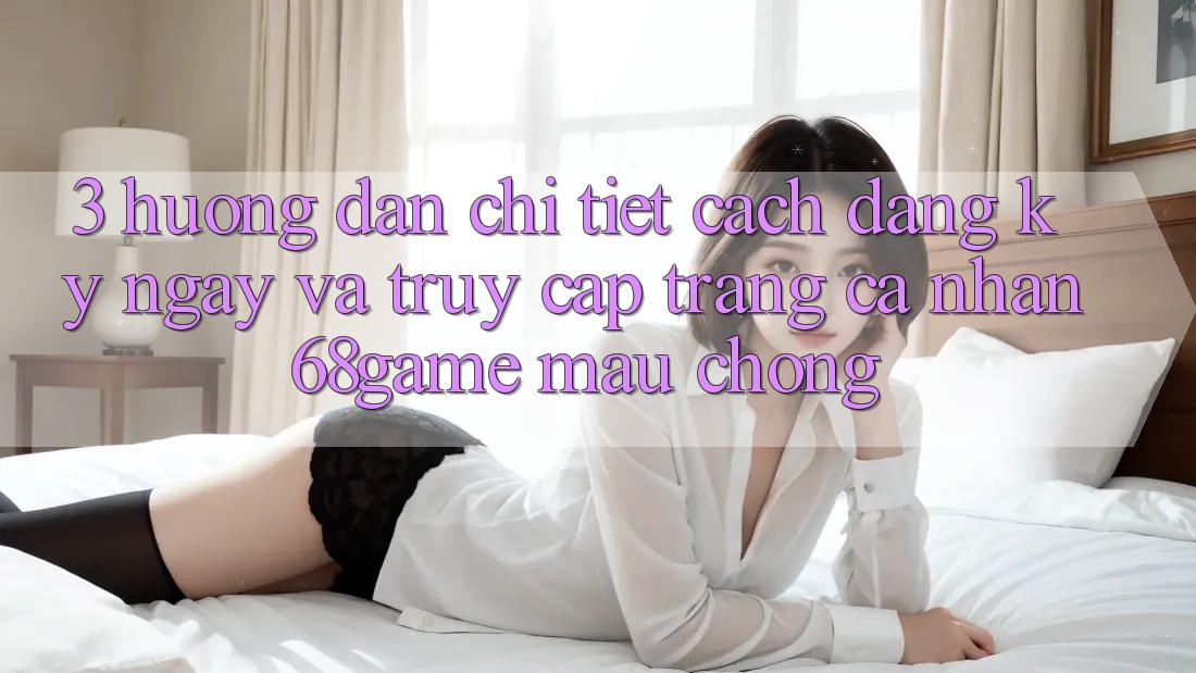 3. Hướng Dẫn Chi Tiết Cách Đăng ký ngay Và Truy cập trang cá nhân 68game Mau Chóng