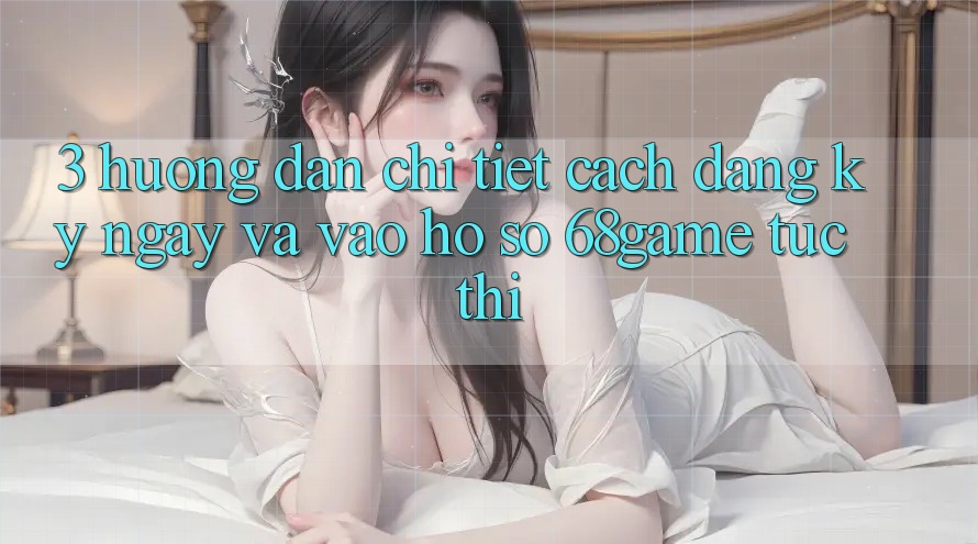 3. Hướng Dẫn Chi Tiết Cách Đăng ký ngay Và Vào hồ sơ 68game Tức thì