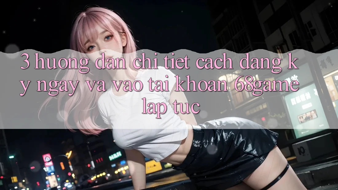 3. Hướng Dẫn Chi Tiết Cách Đăng ký ngay Và Vào tài khoản 68game Lập tức