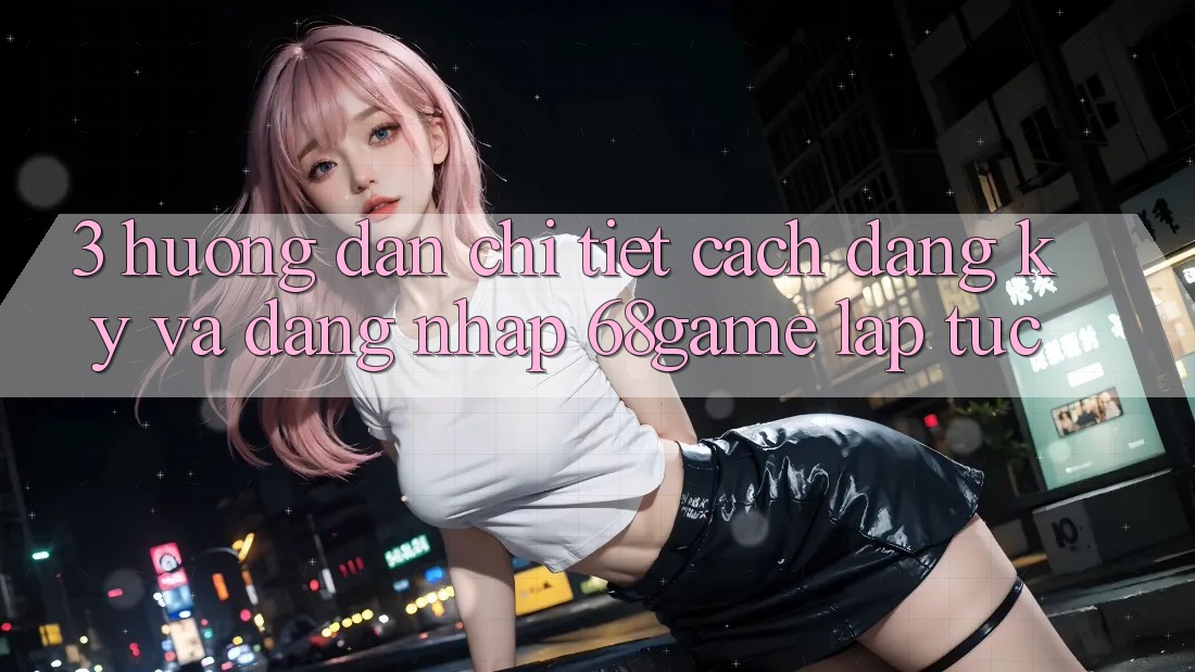 3. Hướng Dẫn Chi Tiết Cách Đăng Ký Và Đăng Nhập 68game Lập tức