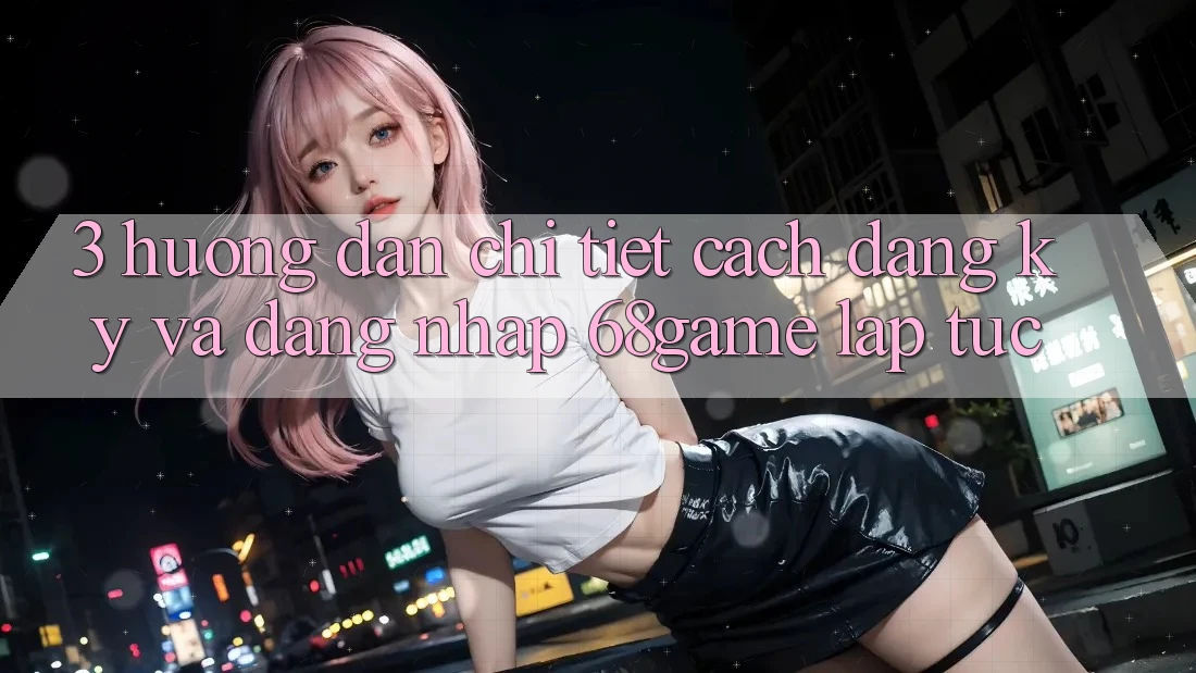 3. Hướng Dẫn Chi Tiết Cách Đăng Ký Và Đăng Nhập 68game Lập tức