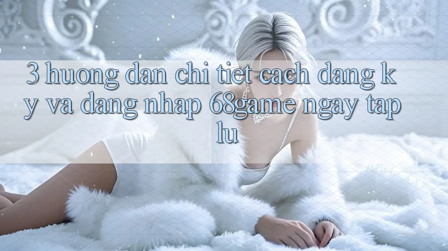 3. Hướng dẫn Chi Tiết Cách Đăng Ký Và Đăng Nhập 68game Ngay tắp lự