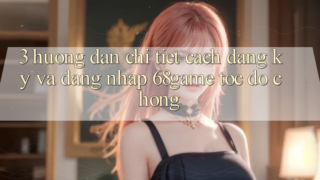3. Hướng Dẫn Chi Tiết Cách Đăng Ký Và Đăng Nhập 68game Tốc độ Chóng