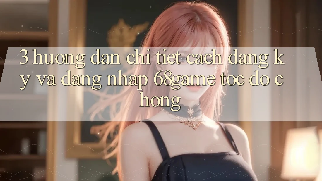 3. Hướng Dẫn Chi Tiết Cách Đăng Ký Và Đăng Nhập 68game Tốc độ Chóng