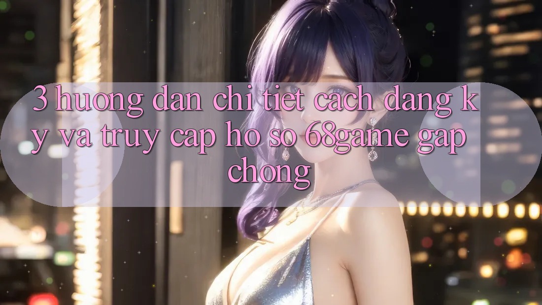 3. Hướng Dẫn Chi Tiết Cách Đăng Ký Và Truy cập hồ sơ 68game Gấp Chóng