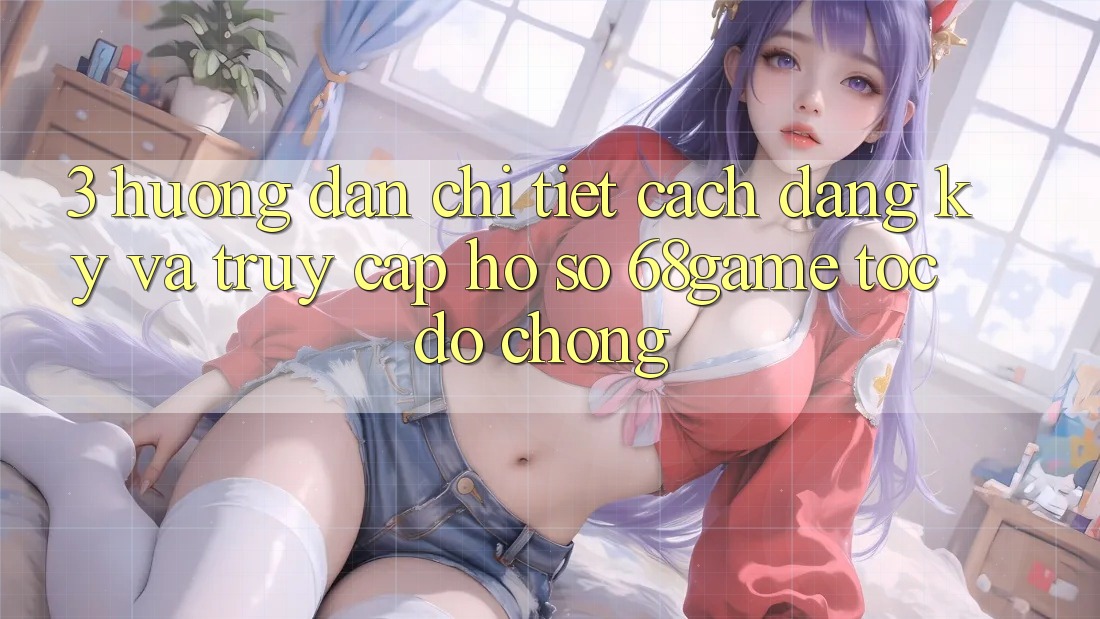3. Hướng Dẫn Chi Tiết Cách Đăng Ký Và Truy cập hồ sơ 68game Tốc độ Chóng