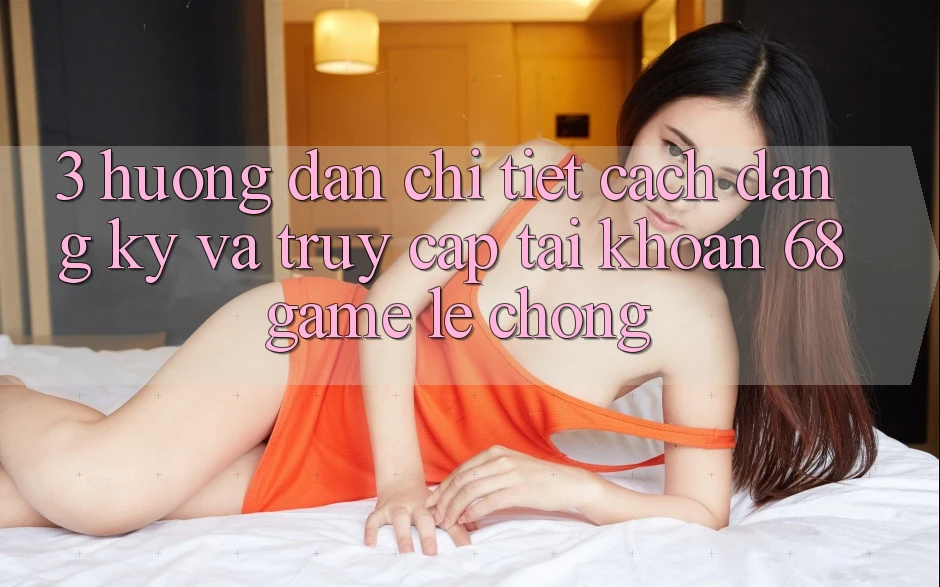 3. Hướng Dẫn Chi Tiết Cách Đăng Ký Và Truy cập tài khoản 68game Lẹ Chóng