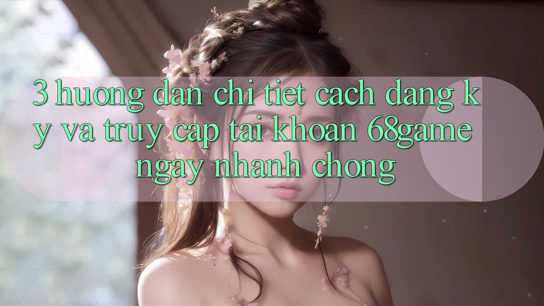 3. Hướng Dẫn Chi Tiết Cách Đăng Ký Và Truy cập tài khoản 68game Ngay nhanh chóng