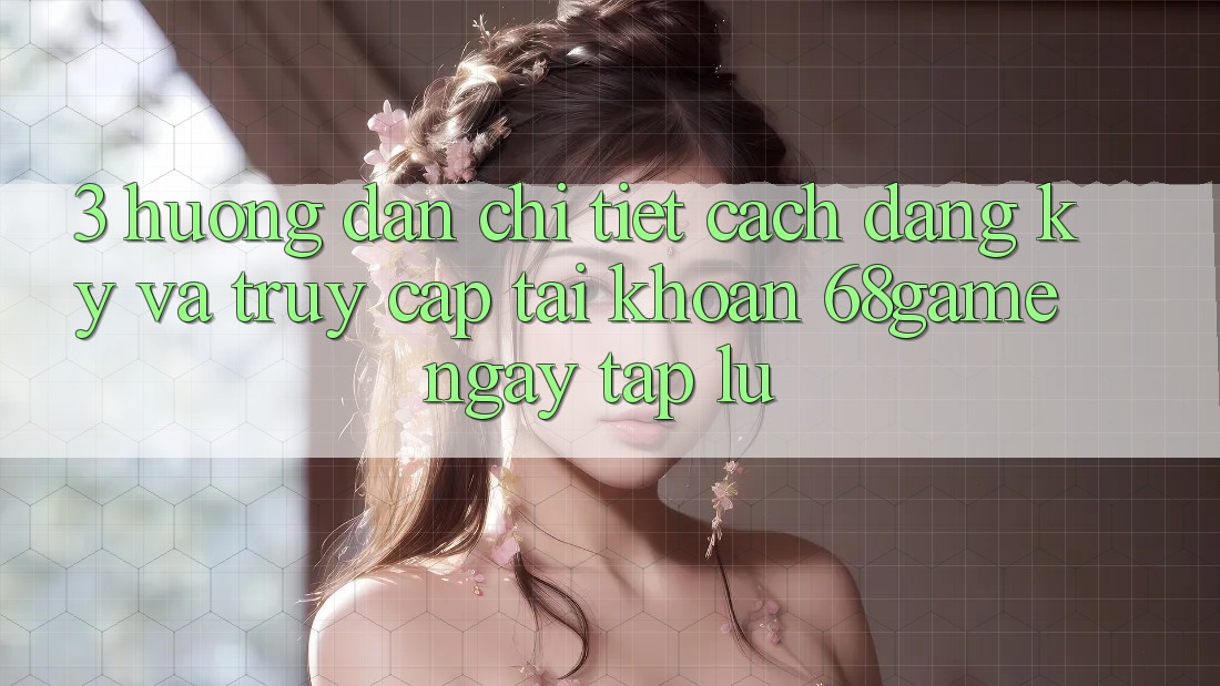 3. Hướng Dẫn Chi Tiết Cách Đăng Ký Và Truy cập tài khoản 68game Ngay tắp lự