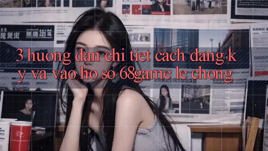 3. Hướng Dẫn Chi Tiết Cách Đăng Ký Và Vào hồ sơ 68game Lẹ Chóng
