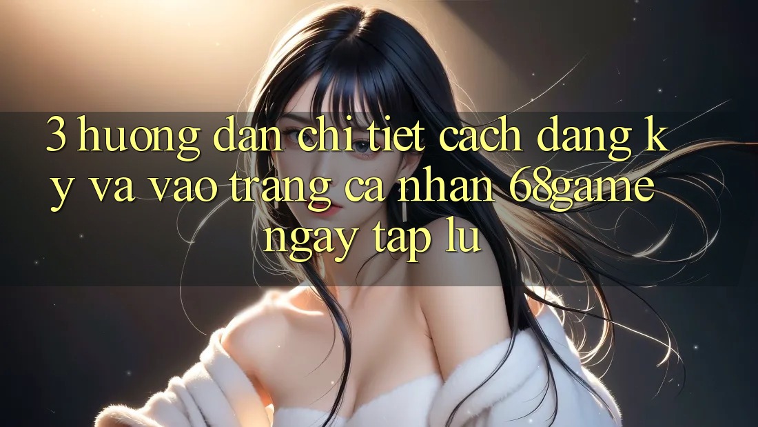 3. Hướng dẫn Chi Tiết Cách Đăng Ký Và Vào trang cá nhân 68game Ngay tắp lự 3. Hướng dẫn Chi Tiết Cách Đăng Ký Và Vào trang cá nhân 68game Ngay tắp lự