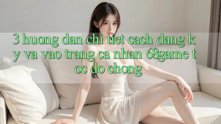 3. Hướng dẫn Chi Tiết Cách Đăng Ký Và Vào trang cá nhân 68game Tốc độ Chóng