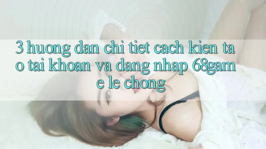 3. Hướng Dẫn Chi Tiết Cách Kiến tạo tài khoản Và Đăng Nhập 68game Lẹ Chóng