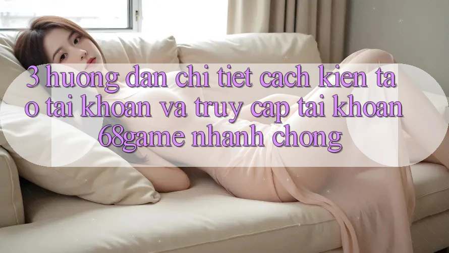 3. Hướng Dẫn Chi Tiết Cách Kiến tạo tài khoản Và Truy cập tài khoản 68game Nhanh Chóng