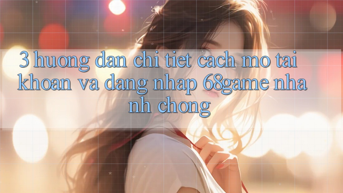 3. Hướng dẫn Chi Tiết Cách Mở tài khoản Và Đăng Nhập 68game Nhanh Chóng