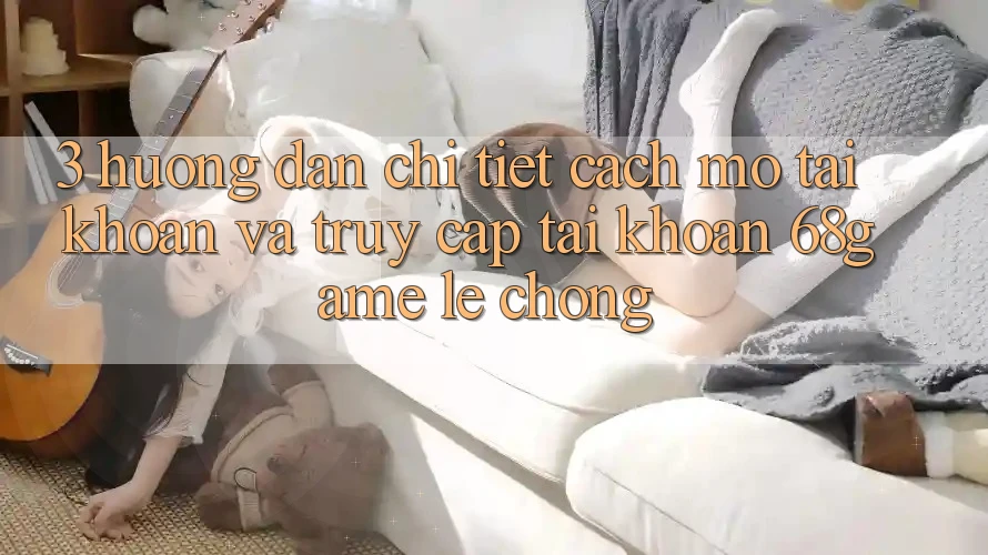 3. Hướng Dẫn Chi Tiết Cách Mở tài khoản Và Truy cập tài khoản 68game Lẹ Chóng