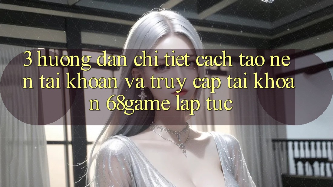 3. Hướng Dẫn Chi Tiết Cách Tạo nên tài khoản Và Truy cập tài khoản 68game Lập tức