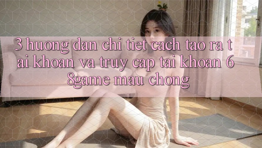 3. Hướng Dẫn Chi Tiết Cách Tạo ra tài khoản Và Truy cập tài khoản 68game Mau Chóng