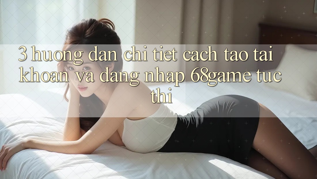 3. Hướng Dẫn Chi Tiết Cách Tạo tài khoản Và Đăng Nhập 68game Tức thì